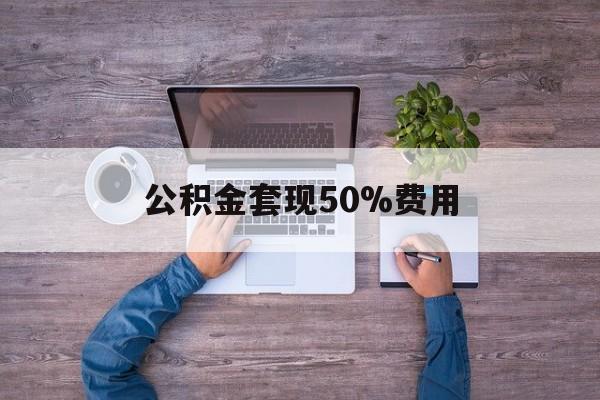 最新公积金套现50%费用方法分析(最方便真实的红河公积金套现需要什么手续方法)
