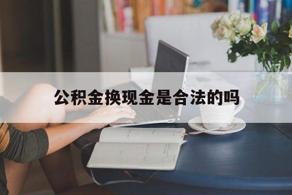 最新公积金换现金是合法的吗方法分析(最方便真实的红河公积金换现金是合法的吗怎么办方法)