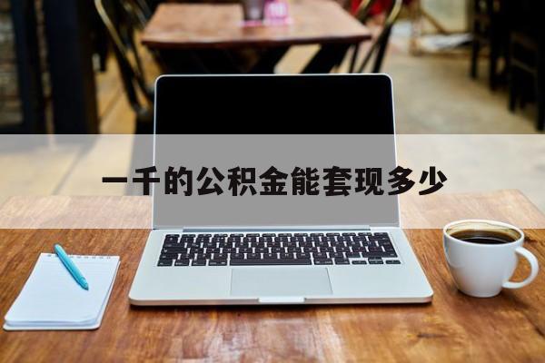 最新一千的公积金能套现多少方法分析(最方便真实的红河一千的公积金能套现多少利息方法)