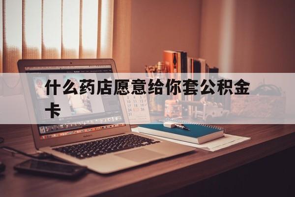 最新什么药店愿意给你套公积金卡方法分析(最方便真实的红河什么药店愿意给你套公积金卡的钱方法)
