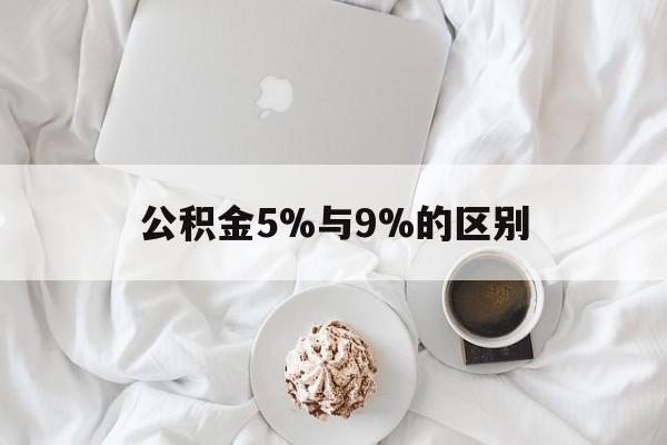 最新公积金5%与9%的区别方法分析(最方便真实的红河公积金5%和12%有什么区别方法)